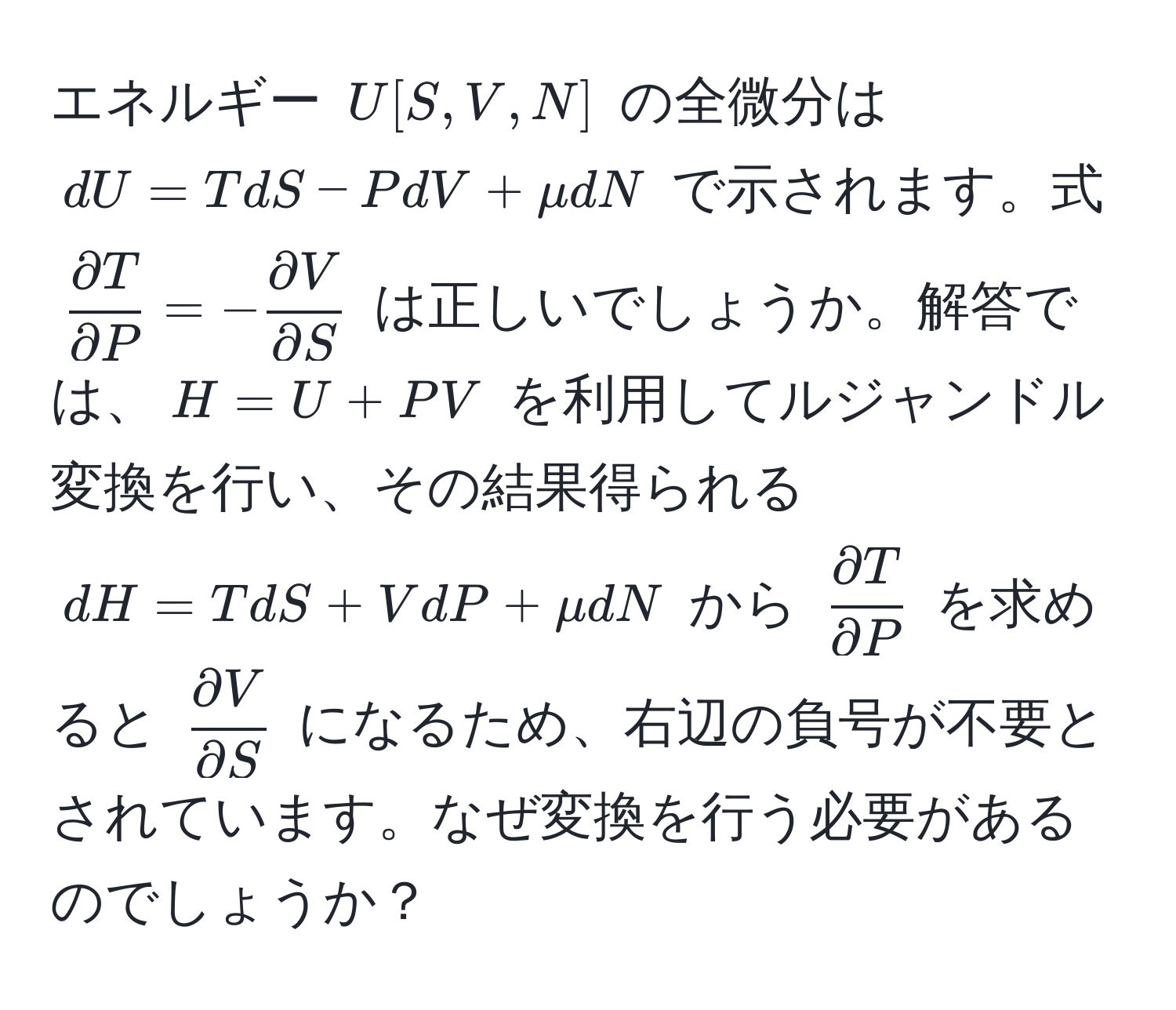 エネルギー $U[S,V,N]$ の全微分は $dU = TdS - PdV + mu dN$ で示されます。式 $ partial T/partial P  = -  partial V/partial S $ は正しいでしょうか。解答では、$H = U + PV$ を利用してルジャンドル変換を行い、その結果得られる $dH = TdS + VdP + mu dN$ から $ partial T/partial P $ を求めると $ partial V/partial S $ になるため、右辺の負号が不要とされています。なぜ変換を行う必要があるのでしょうか？