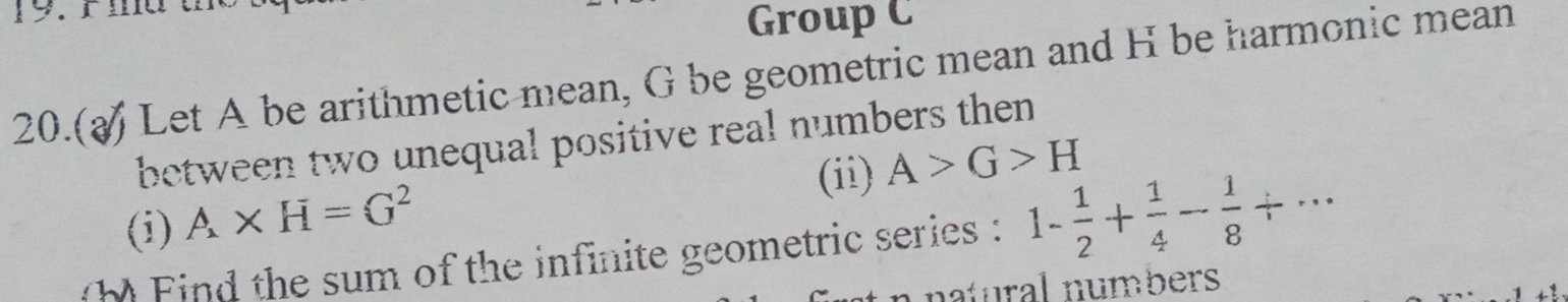 ma t 
Group C 
20.( Let A be arithmetic mean, G be geometric mean and H be harmonic mean 
between two unequal positive real numbers then 
(ii) A>G>H
(i) A* H=G^2
) Find the sum of the infinite geometric series : 1- 1/2 + 1/4 - 1/8 / ... 
natural numbers