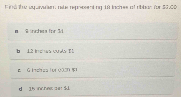 Find the equivalent rate representing 18 inches of ribbon for $2.00
a 9 inches for $1
b 12 inches costs $1
c 6 inches for each $1
d 15 inches per $1