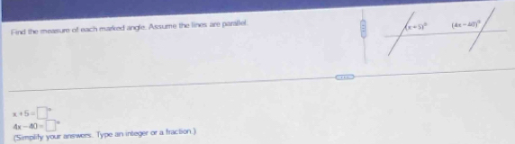 Find the measure of each marked angle. Assume the lines are parailel.
x+5=□°
4x-40=□°
(Simplify your answers. Type an integer or a fraction.)