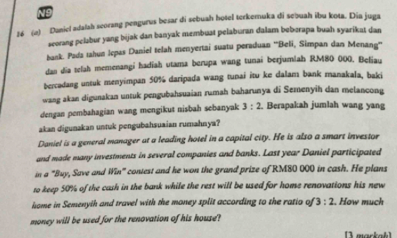 N9 
16 (a) Daniel adalah seorang pengurus besar di sebuah hotel terkemuka di sebuah ibu kota. Dia juga 
scorang pelabur yang bijak dan banyak membuat pelaburan đalam beberapa buah syarikat dan 
bank. Pada tahun Icpas Daniel telah menyertai suatu peraduan ''Beli, Simpan dan Menang'' 
dan día telah memenangi hadiah utama berupa wang tunai berjumlah RM80 000. Beliau 
bercadang untuk menyimpan 50% daripada wang tunai itu ke dalam bank manakala, baki 
wang akan digunakan untuk pengubahsuaian rumah baharunya di Semenyih dan melancong 
dengan pembahagian wang mengikut nisbah sebanyak 3:2. Berapakah jumlah wang yang 
akan digunakan untuk pengubahsuaian rumahnya? 
Daniel is a general manager at a leading hotel in a capital city. He is also a smart investor 
and made many investments in several companies and banks. Last year Daniel participated 
in a "Buy, Save and Win" contest and he won the grand prize of RM80 000 in cash. He plans 
to keep 50% of the cash in the bank while the rest will be used for home renovations his new 
hsome in Semenyih and travel with the money split according to the ratio of 3:2. How much 
money will be used for the renovation of his house? 
[3 markah)