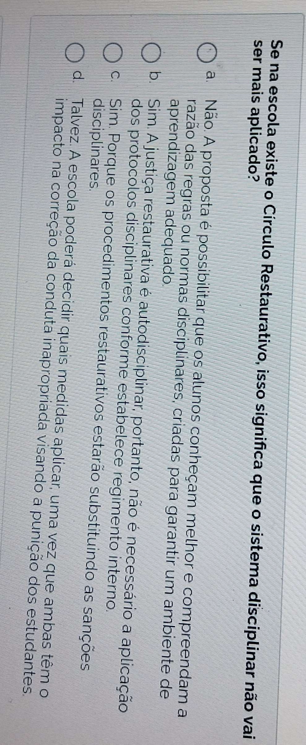 Se na escola existe o Círculo Restaurativo, isso significa que o sistema disciplinar não vai
ser mais aplicado?
a. Não. A proposta é possibilitar que os alunos conheçam melhor e compreendam a
razão das regras ou normas disciplinares, criadas para garantir um ambiente de
aprendizagem adequado.
b. Sim. A justiça restaurativa é autodisciplinar, portanto, não é necessário a aplicação
dos protocolos disciplinares conforme estabelece regimento interno.
c. Sim. Porque os procedimentos restaurativos estarão substituindo as sanções
disciplinares.
d. Talvez. A escola poderá decidir quais medidas aplicar, uma vez que ambas têm o
impacto na correção da conduta inapropriada visando a punição dos estudantes.