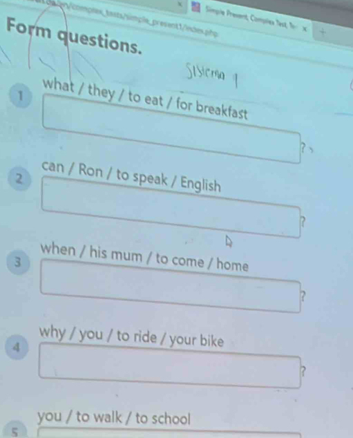 ca ten/complex_ tasts/simple_present 1/index.php 
Simpie Present, Compliex Test, f x + 
Form questions. 
1 
what / they / to eat / for breakfast 
? 、 
can / Ron / to speak / English 
2 
? 
when / his mum / to come / home 
3 
? 
why / you / to ride / your bike 
4 
? 
you / to walk / to school 
5