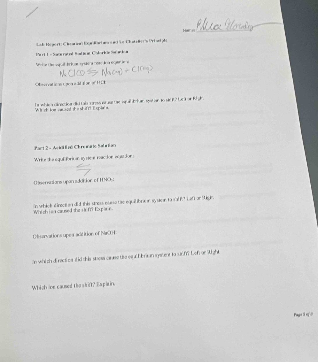 Name:_ 
Lab Report: Chemical Equilibrium and Le Chatelier's Principle 
Part 1 - Saturated Sodium Chloride Solution 
Write the equilibrium system reaction equation: 
Observations upon addition of HCl: 
In which direction did this stress cause the equilibrium system to shift? Left or Right 
Which ion caused the shift? Explain. 
Part 2 - Acidified Chromate Solution 
Write the equilibrium system reaction equation: 
Observations upon addition of HNO₃ : 
In which direction did this stress cause the equilibrium system to shift? Left or Right 
Which ion caused the shift? Explain. 
Observations upon addition of NaOH: 
In which direction did this stress cause the equilibrium system to shift? Left or Right 
Which ion caused the shift? Explain. 
Page 5 of B