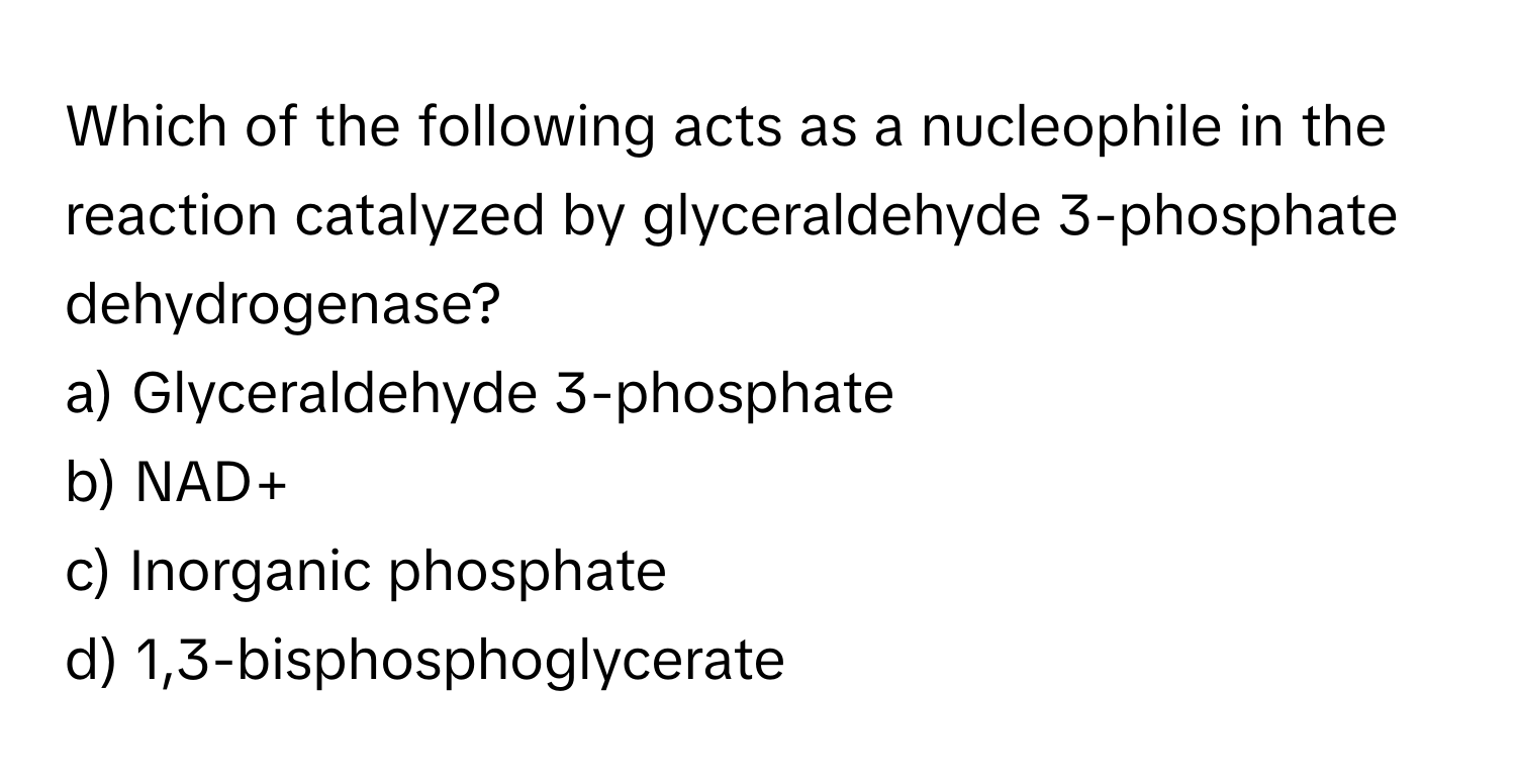 Which of the following acts as a nucleophile in the reaction catalyzed by glyceraldehyde 3-phosphate dehydrogenase?

a) Glyceraldehyde 3-phosphate 
b) NAD+ 
c) Inorganic phosphate 
d) 1,3-bisphosphoglycerate