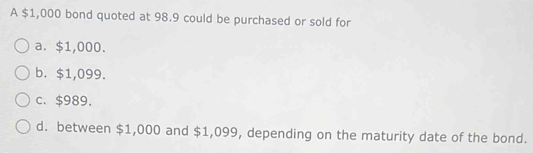 A $1,000 bond quoted at 98.9 could be purchased or sold for
a. $1,000.
b. $1,099.
c. $989.
d. between $1,000 and $1,099, depending on the maturity date of the bond.