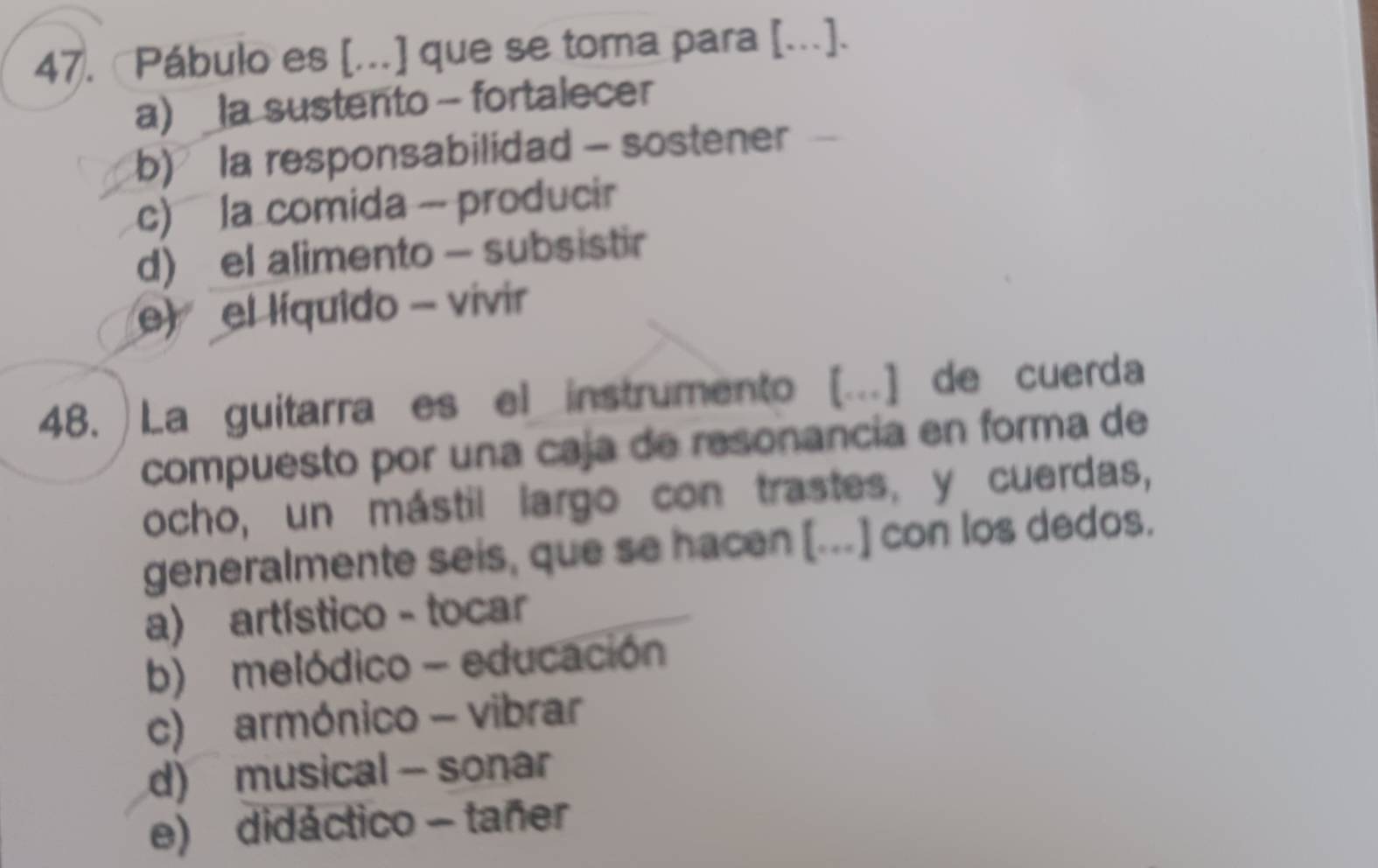 «Pábulo es [..] que se toma para [..].
a) _la sustento - fortalecer
b) la responsabilidad - sostener
c) la comida - producir
d) el alimento - subsistir
e) el líquido - vivir
48. ) La guitarra es el instrumento [.] de cuerda
compuesto por una caja de resonancia en forma de
ocho, un mástil largo con trastes, y cuerdas,
generalmente seis, que se hacen [...] con los dedos.
a) artístico - tocar
b) melódico - educación
c) armónico - vibrar
d) musical - sonar
e) didáctico - tañer