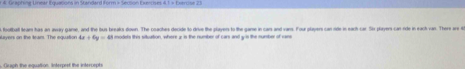 4: Graphing Linear Equations in Standard Form > Section Exercises 4.1> Exercise 23 
A football team has an away game, and the bus breaks down. The coaches decide to drive the players to the game in cars and vans. Four players can ride in each car. Six players can ride in each van. There are 45
layers on the team. The equation 4x+6y=48 models this situation, where ± is the number of cars and y is the number of vans 
, Graph the equation. Interpret the intercepts