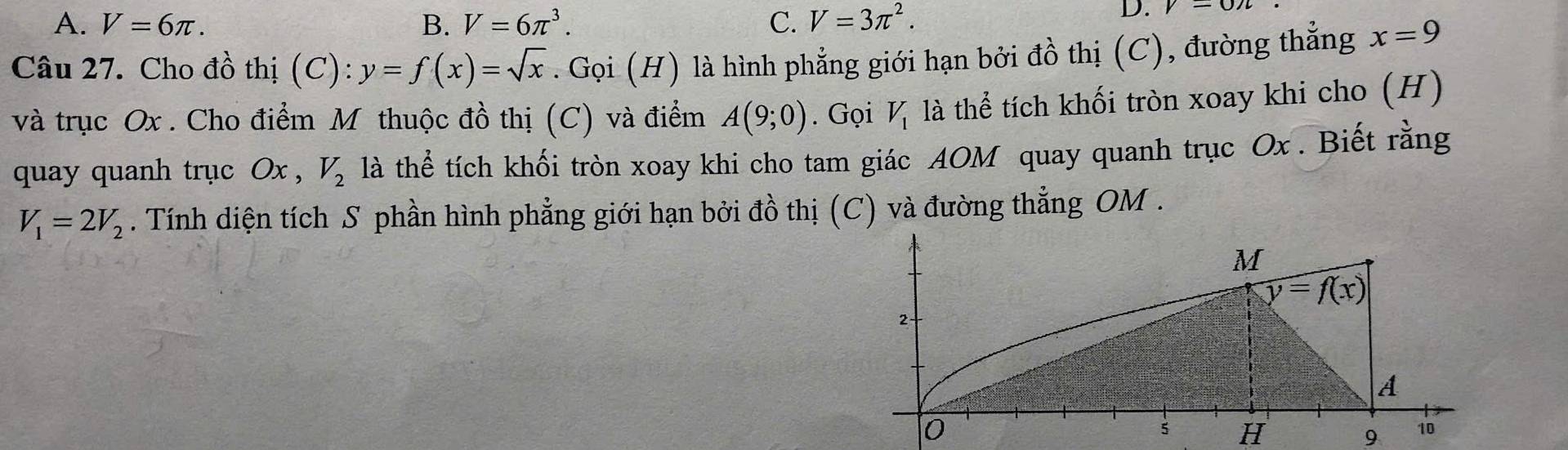 A. V=6π . B. V=6π^3. C. V=3π^2.
D. y-0n
Câu 27. Cho đồ thị (C): y=f(x)=sqrt(x). Gọi (H) là hình phẳng giới hạn bởi đồ thị (C), đường thẳng x=9
và trục Ox . Cho điểm M thuộc đồ thị (C) và điểm A(9;0). Gọi V_1 là thể tích khối tròn xoay khi cho (H)
quay quanh trục Ox , V_2 là thể tích khối tròn xoay khi cho tam giác AOM quay quanh trục Ox . Biết rằng
V_1=2V_2. Tính diện tích S phần hình phẳng giới hạn bởi đồ thị (C) và đường thẳng OM .
H
9