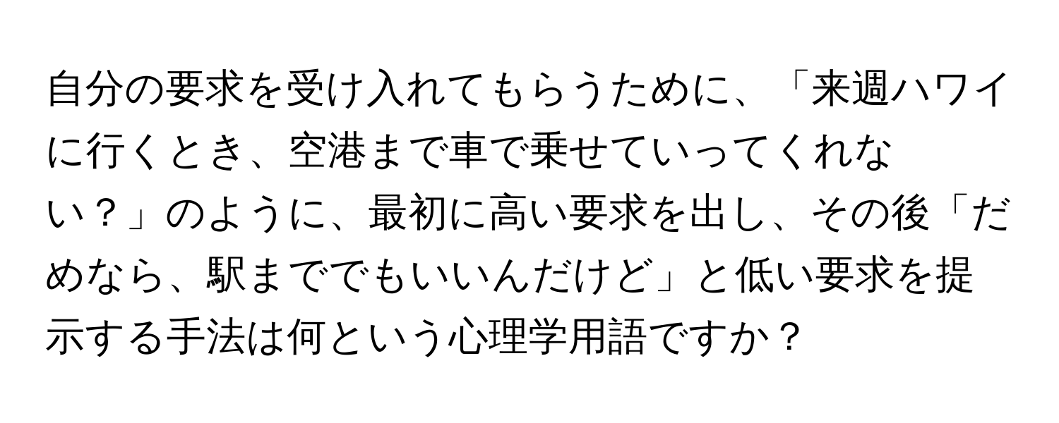 自分の要求を受け入れてもらうために、「来週ハワイに行くとき、空港まで車で乗せていってくれない？」のように、最初に高い要求を出し、その後「だめなら、駅まででもいいんだけど」と低い要求を提示する手法は何という心理学用語ですか？