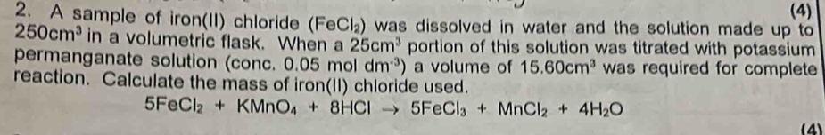 (4) 
2. A sample of iron(II) chloride (FeCl_2 ) was dissolved in water and the solution made up to
250cm^3 in a volumetric flask. When a 25cm^3 portion of this solution was titrated with potassium 
permanganate solution (conc. 0.05moldm^(-3)) a volume of 15.60cm^3 was required for complete 
reaction. Calculate the mass of iron(II) chloride used.
5FeCl_2+KMnO_4+8HClto 5FeCl_3+MnCl_2+4H_2O
(4)