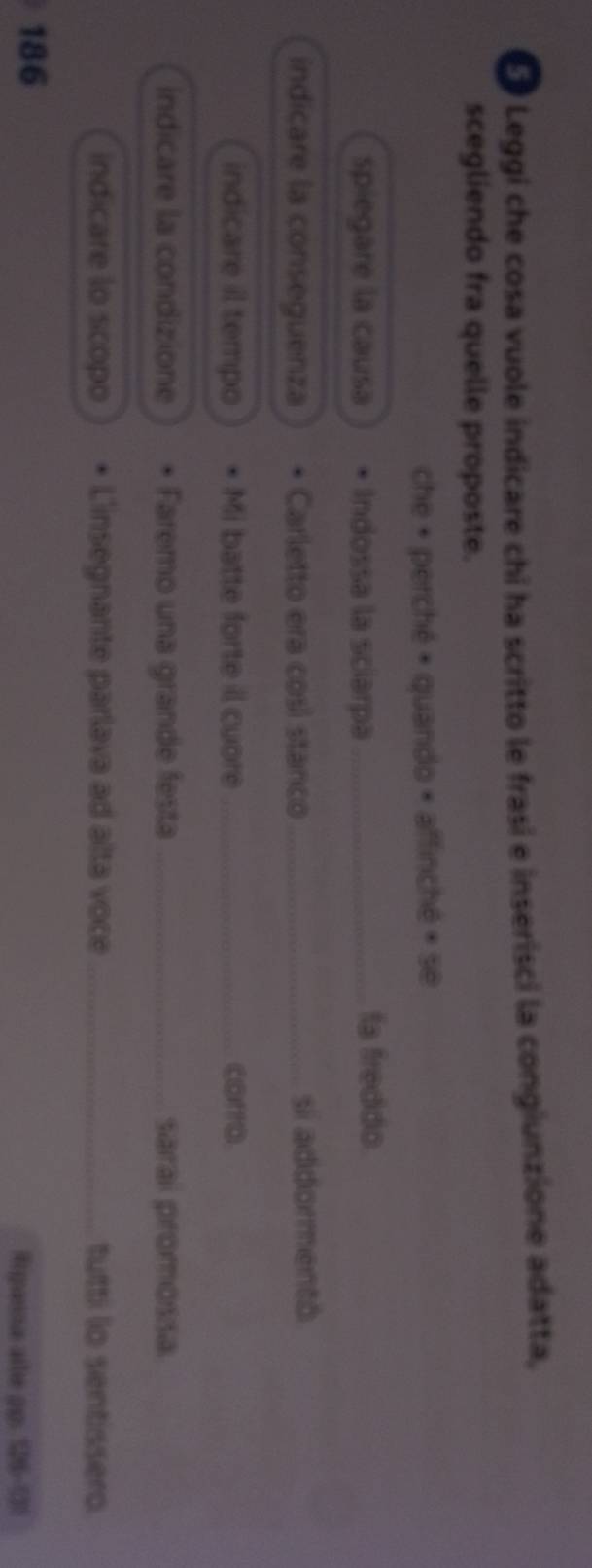 Leggi che cosa vuole indicare chi ha scritto le frasí e inserisci la congiunzione adatta, 
scegliendo fra quelle proposte. 
che + perché + quando × affinché + se 
spiegare la causa Indossa la sciarpa _fa freddo 
indicare la conseguenza Carletto era così stanco_ si addormentó 
indicare il tempo Mi batte forte il cuore _corro 
indicare la condizione Faremo una grande festa_ saral promossa 
indicare lo scopo L'insegnante parlava ad alta voce_ tutti lo sentissero
186
Rrganna ale pp: 126-51