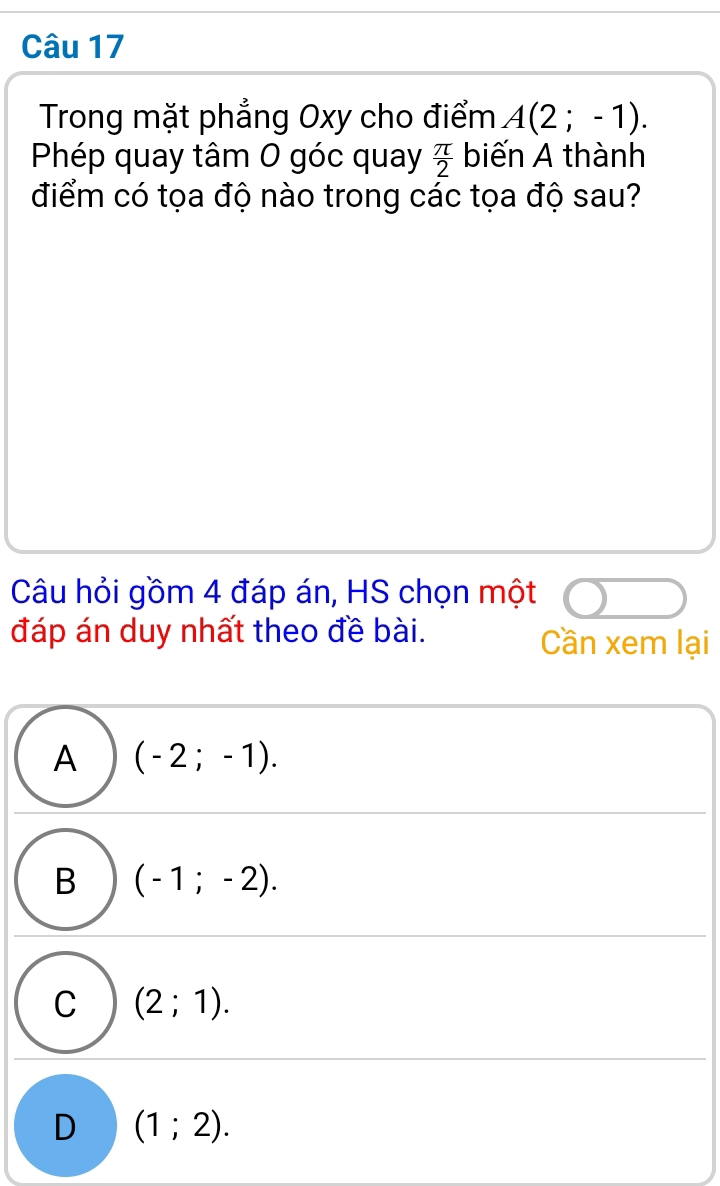 Trong mặt phẳng Oxy cho điểm A(2;-1). 
Phép quay tâm 0 góc quay  π /2  biến A thành
điểm có tọa độ nào trong các tọa độ sau?
Câu hỏi gồm 4 đáp án, HS chọn một
đáp án duy nhất theo đề bài. Cần xem lại
A (-2;-1).
B (-1;-2).
C (2;1).
D (1;2).