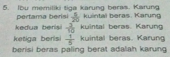 Ibu memiliki tiga karung beras. Karung 
pertama berisi  5/20  kuintal beras. Karung 
kedua berisi  3/10  kuintal beras. Karung 
ketiga berisi  1/5  kuintal beras. Karung 
berisi beras paling berat adalah karung