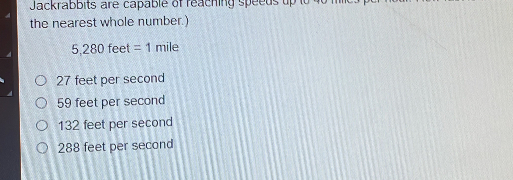 Jackrabbits are capable of reaching speeds up to 40 mc
the nearest whole number.)
5 280 feet =1 mile
27 feet per second
59 feet per second
132 feet per second
288 feet per second