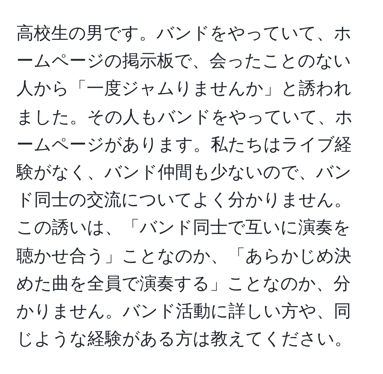 高校生の男です。バンドをやっていて、ホームページの掲示板で、会ったことのない人から「一度ジャムりませんか」と誘われました。その人もバンドをやっていて、ホームページがあります。私たちはライブ経験がなく、バンド仲間も少ないので、バンド同士の交流についてよく分かりません。この誘いは、「バンド同士で互いに演奏を聴かせ合う」ことなのか、「あらかじめ決めた曲を全員で演奏する」ことなのか、分かりません。バンド活動に詳しい方や、同じような経験がある方は教えてください。