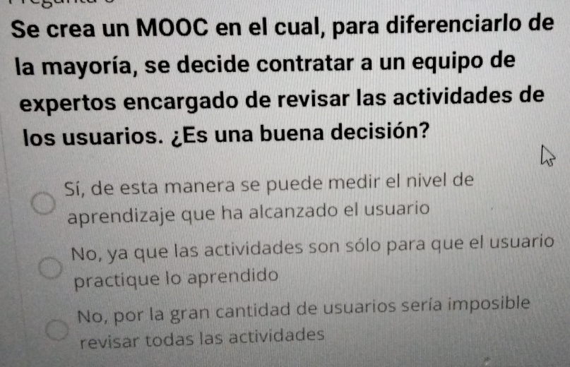 Se crea un MOOC en el cual, para diferenciarlo de
la mayoría, se decide contratar a un equipo de
expertos encargado de revisar las actividades de
los usuarios. ¿Es una buena decisión?
Sí, de esta manera se puede medir el nivel de
aprendizaje que ha alcanzado el usuario
No, ya que las actividades son sólo para que el usuario
practique lo aprendido
No, por la gran cantidad de usuarios sería imposible
revisar todas las actividades