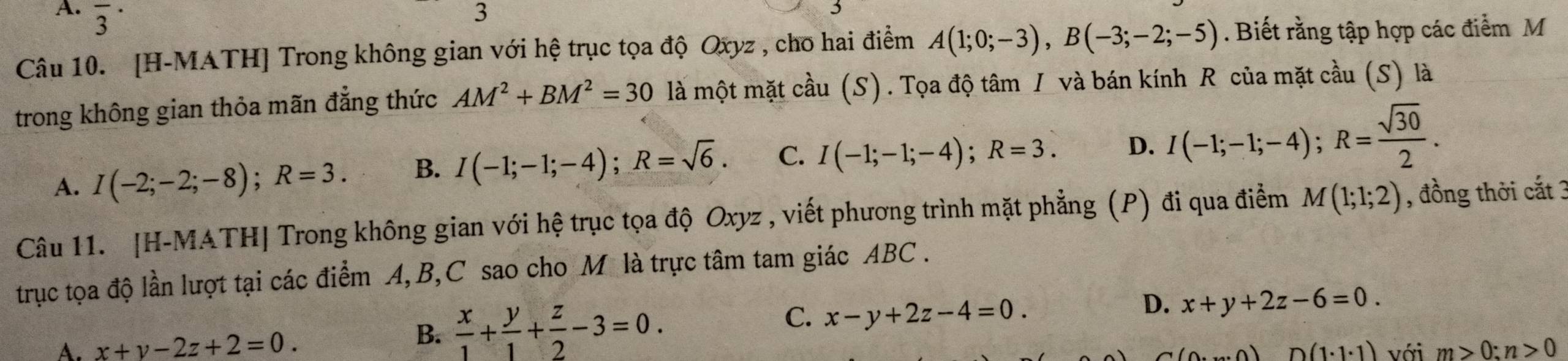 overline 3^((·) 
3
Câu 10. [H-MATH] Trong không gian với hệ trục tọa độ Oxyz , cho hai điểm A(1;0;-3), B(-3;-2;-5). Biết rằng tập hợp các điểm M
trong không gian thỏa mãn đẳng thức AM^2)+BM^2=30 là một mặt cầu (S). Tọa độ tâm / và bán kính R của mặt cầu (S) là
A. I(-2;-2;-8); R=3. B. I(-1;-1;-4); R=sqrt(6). C. I(-1;-1;-4); R=3. D. I(-1;-1;-4); R= sqrt(30)/2 . 
Câu 11. [H-MATH| Trong không gian với hệ trục tọa độ Oxyz , viết phương trình mặt phẳng (P) đi qua điểm M(1;1;2) , đồng thời cắt 3
trục tọa độ lần lượt tại các điểm A, B, C sao cho M là trực tâm tam giác ABC.
B.  x/1 + y/1 + z/2 -3=0.
C. x-y+2z-4=0.
D. x+y+2z-6=0.
A. x+y-2z+2=0. với m>0:n>0
D(1· 1· 1)