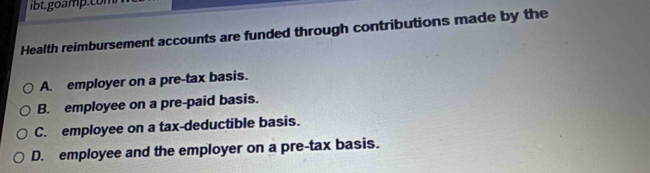 Health reimbursement accounts are funded through contributions made by the
A. employer on a pre-tax basis.
B. employee on a pre-paid basis.
C. employee on a tax-deductible basis.
D. employee and the employer on a pre-tax basis.