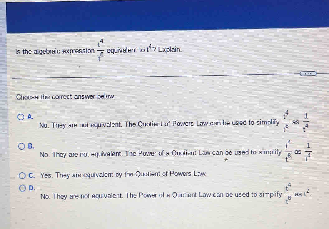 Is the algebraic expression  t^4/t^8  equivalent to t^4 ? Explain.
Choose the correct answer below.
A.
No. They are not equivalent. The Quotient of Powers Law can be used to simplify  t^4/t^8  as  1/t^4 .
B.
No. They are not equivalent. The Power of a Quotient Law can be used to simplify  t^4/t^8  as  1/t^4 .
C. Yes. They are equivalent by the Quotient of Powers Law.
D.
No. They are not equivalent. The Power of a Quotient Law can be used to simplify  t^4/t^8  as t^2.