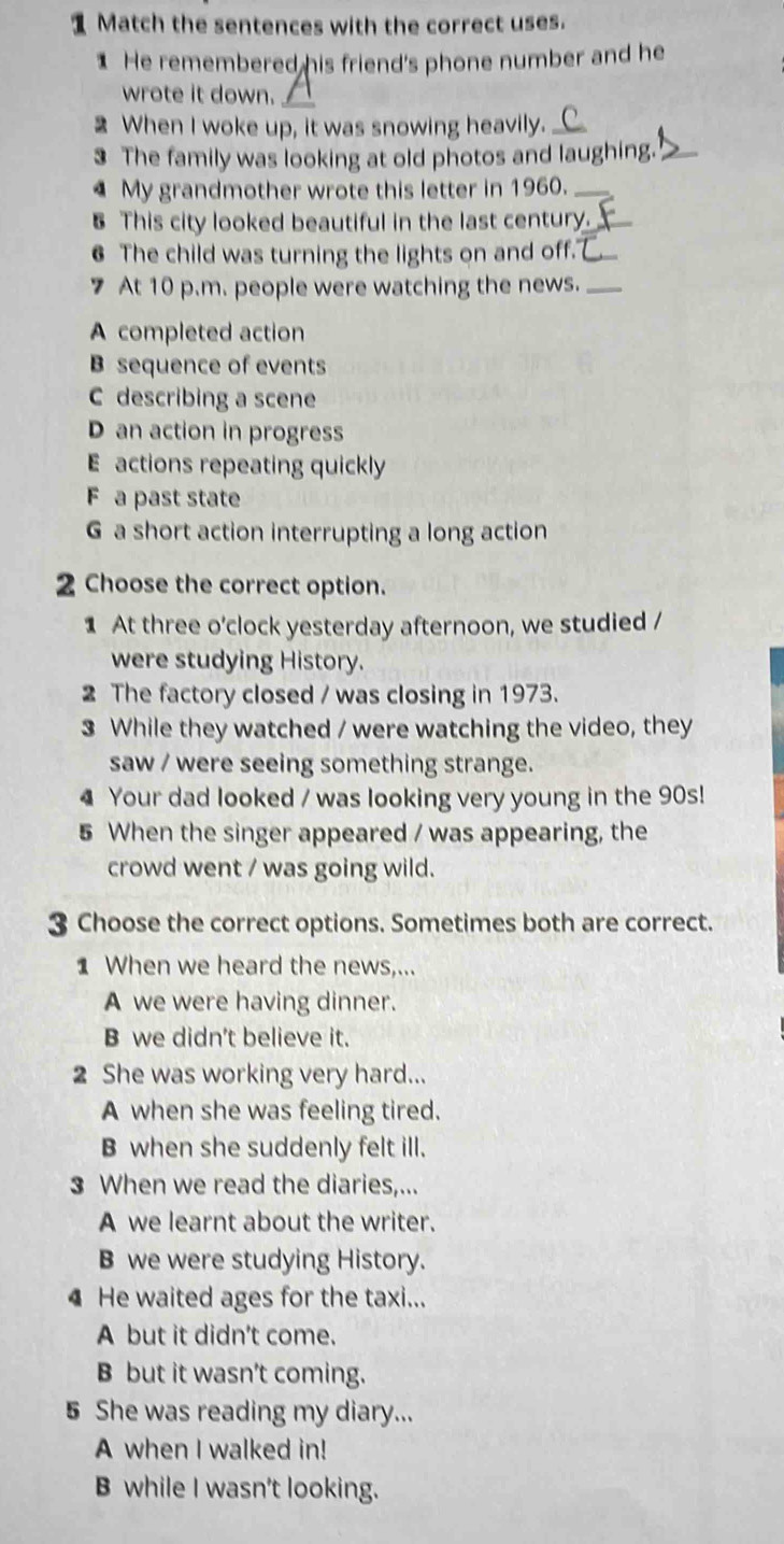 Match the sentences with the correct uses.
He remembered his friend's phone number and he
wrote it down.
2 When I woke up, it was snowing heavily.
3 The family was looking at old photos and laughing._
4 My grandmother wrote this letter in 1960._
5 This city looked beautiful in the last century._
6 The child was turning the lights on and off."_
7 At 10 p.m. people were watching the news._
A completed action
B sequence of events
C describing a scene
D an action in progress
E actions repeating quickly
F a past state
G a short action interrupting a long action
2 Choose the correct option.
1 At three o'clock yesterday afternoon, we studied /
were studying History.
2 The factory closed / was closing in 1973.
3 While they watched / were watching the video, they
saw / were seeing something strange.
4 Your dad looked / was looking very young in the 90s!
5 When the singer appeared / was appearing, the
crowd went / was going wild.
3 Choose the correct options. Sometimes both are correct.
1 When we heard the news,...
A we were having dinner.
B we didn't believe it.
2 She was working very hard...
A when she was feeling tired.
B when she suddenly felt ill.
3 When we read the diaries,...
A we learnt about the writer.
B we were studying History.
He waited ages for the taxi...
A but it didn't come.
B but it wasn't coming.
5 She was reading my diary...
A when I walked in!
B while I wasn't looking.