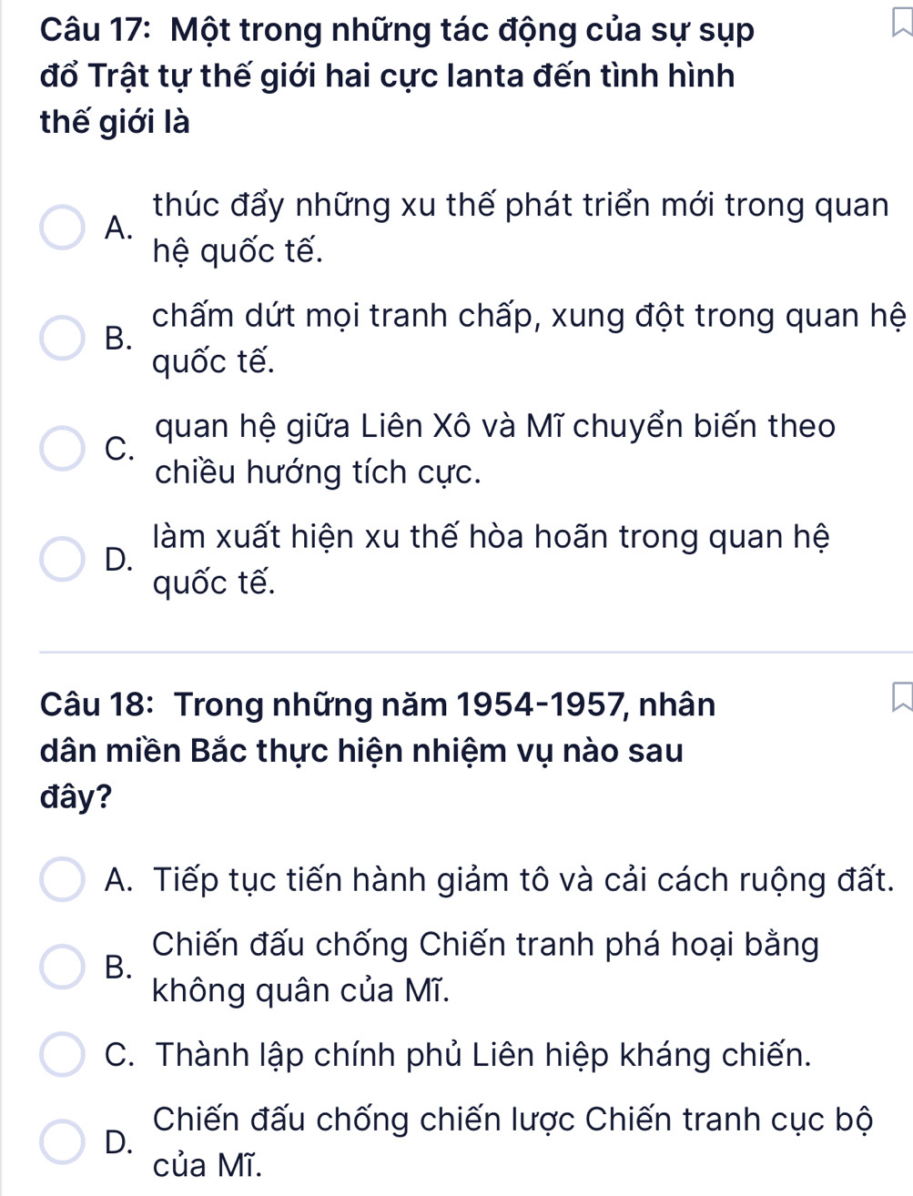 Một trong những tác động của sự sụp
đổ Trật tự thế giới hai cực Ianta đến tình hình
thế giới là
thúc đẩy những xu thế phát triển mới trong quan
A.
hệ quốc tế.
chấm dứt mọi tranh chấp, xung đột trong quan hệ
B.
quốc tế.
C. quan hệ giữa Liên Xô và Mĩ chuyển biến theo
chiều hướng tích cực.
làm xuất hiện xu thế hòa hoãn trong quan hệ
D.
quốc tế.
Câu 18: Trong những năm 1954-1957, nhân
dân miền Bắc thực hiện nhiệm vụ nào sau
đây?
A. Tiếp tục tiến hành giảm tô và cải cách ruộng đất.
Chiến đấu chống Chiến tranh phá hoại bằng
B.
không quân của Mĩ.
C. Thành lập chính phủ Liên hiệp kháng chiến.
Chiến đấu chống chiến lược Chiến tranh cục bộ
D.
của Mĩ.