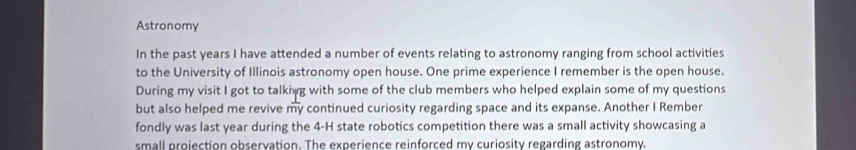 Astronomy 
In the past years I have attended a number of events relating to astronomy ranging from school activities 
to the University of Illinois astronomy open house. One prime experience I remember is the open house. 
During my visit I got to talknng with some of the club members who helped explain some of my questions 
but also helped me revive my continued curiosity regarding space and its expanse. Another I Rember 
fondly was last year during the 4-H state robotics competition there was a small activity showcasing a 
small projection observation. The experience reinforced my curiosity regarding astronomy.