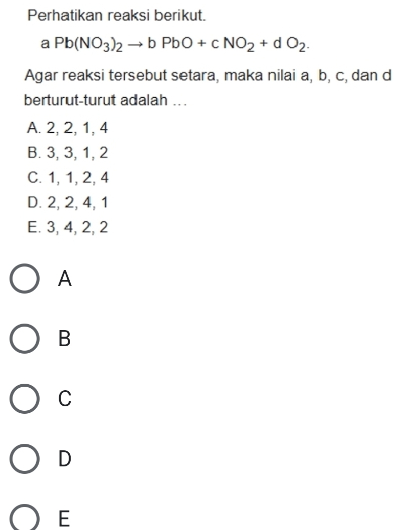 Perhatikan reaksi berikut.
aPb(NO_3)_2to bPbO+cNO_2+dO_2. 
Agar reaksi tersebut setara, maka nilai a, b, c, dan d
berturut-turut adalah ..
A. 2, 2, 1, 4
B. 3, 3, 1, 2
C. 1, 1, 2, 4
D. 2, 2, 4, 1
E. 3, 4, 2, 2
A
B
C
D
E