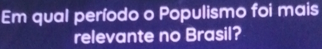 Em qual período o Populismo foi mais 
relevante no Brasil?