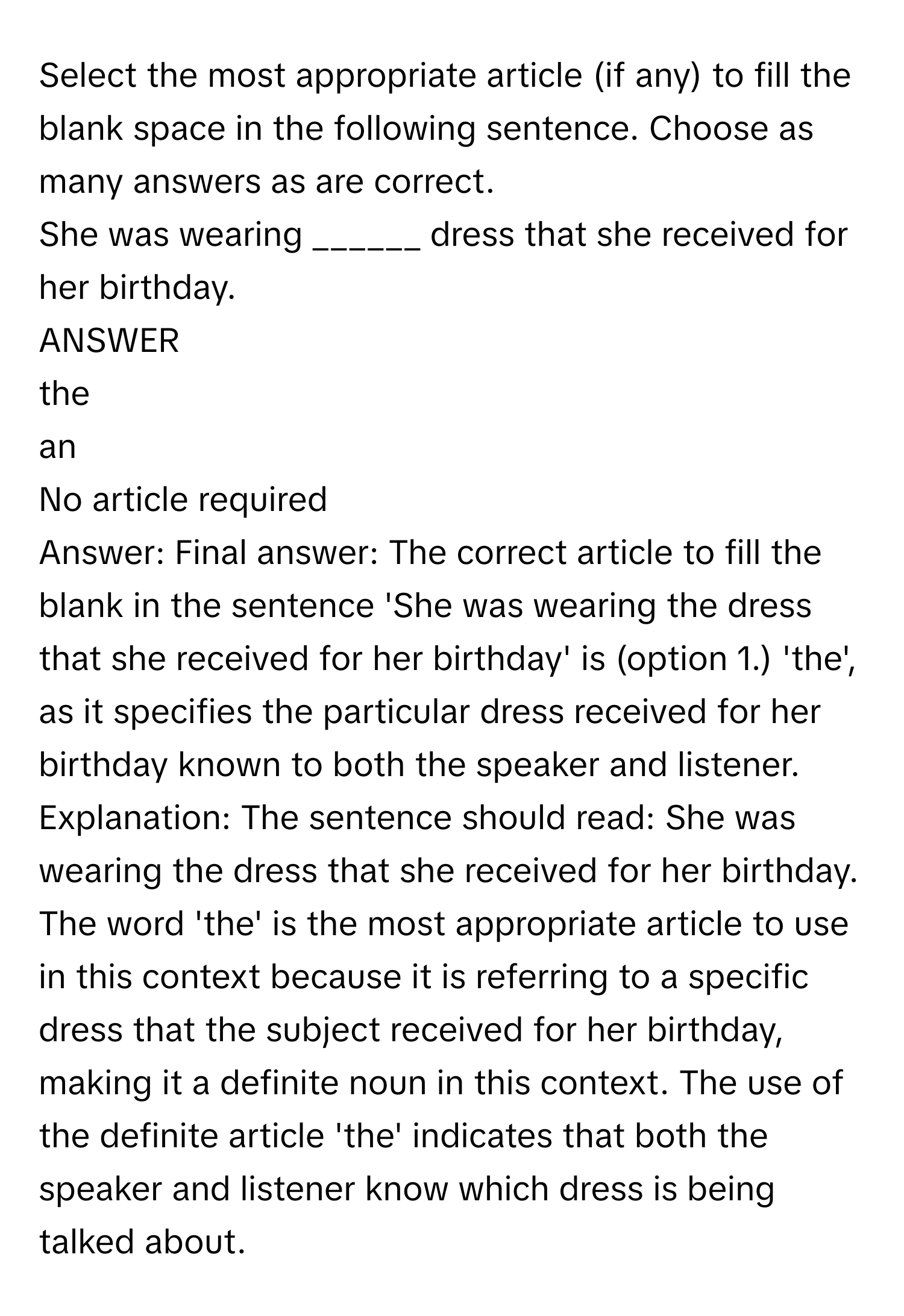 Select the most appropriate article (if any) to fill the blank space in the following sentence. Choose as many answers as are correct.
She was wearing ______ dress that she received for her birthday.
ANSWER
the
an
No article required
Answer: Final answer: The correct article to fill the blank in the sentence 'She was wearing the dress that she received for her birthday' is (option 1.) 'the', as it specifies the particular dress received for her birthday known to both the speaker and listener.
Explanation: The sentence should read: She was wearing the dress that she received for her birthday. The word 'the' is the most appropriate article to use in this context because it is referring to a specific dress that the subject received for her birthday, making it a definite noun in this context. The use of the definite article 'the' indicates that both the speaker and listener know which dress is being talked about.