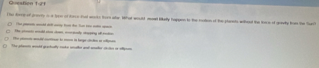 The force of gravity is a type of force that works from afar. What would most likelly happen to the motion of the planets wthout the force of gravity from the Sun?
The planets would driff awry from the Sun into outer spaco.
The plosets would stow down, eventually stopping all motion
The planots would continue to move in large circles or elipses
The planets would gradually make smallor and smallor circles or ellipses