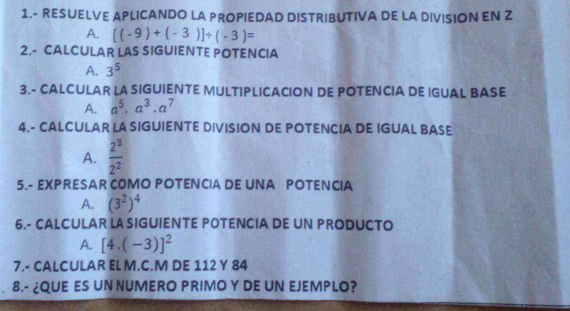 1.- RESUELVE APLICANDO LA PROPIEDAD DISTRIBUTIVA DE LA DIVISION EN Z
A. [(-9)+(-3)]/ (-3)=
2.- CALCULAR LAS SIGUIENTE POTENCIA
A. 3^5
3.- CALCULAR LA SIGUIENTE MULTIPLICACION DE POTENCIA DE IGUAL BASE
A. a^5· a^3· a^7
4.- CALCULAR LA SIGUIENTE DIVISION DE POTENCIA DE IGUAL BASE
A.  2^3/2^2 
5.- EXPRESAR COMO POTENCIA DE UNA POTENCIA
A. (3^2)^4
6.- CALCULAR LA SIGUIENTE POTENCIA DE UN PRODUCTO
A. [4.(-3)]^2
7.- CALCULAR EL M.C.M DE 112 Y 84
8.- ¿QUE ES UN NUMERO PRIMO Y DE UN EJEMPLO?