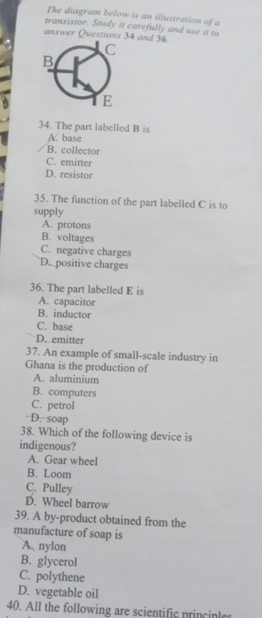 The diagram below is an illustration of a
transistor. Study it carefully and use it to
answer Questions 34 and 36.
34. The part labelled B is
A. base
B. collector
C. emitter
D. resistor
35. The function of the part labelled C is to
supply
A. protons
B. voltages
C. negative charges
D. positive charges
36. The part labelled E is
A. capacitor
B. inductor
C. base
D. emitter
37. An example of small-scale industry in
Ghana is the production of
A. aluminium
B. computers
C. petrol
D. soap
38. Which of the following device is
indigenous?
A. Gear wheel
B. Loom
C. Pulley
D. Wheel barrow
39. A by-product obtained from the
manufacture of soap is
A nylon
B. glycerol
C. polythene
D. vegetable oil
40. All the following are scientific principles