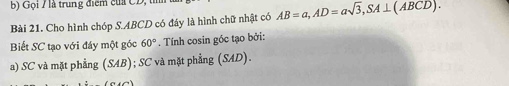 Gọi / là trung điểm của CD, tì
Bài 21. Cho hình chóp S. ABCD có đáy là hình chữ nhật có AB=a, AD=asqrt(3), SA⊥ (ABCD). 
Biết SC tạo với đáy một góc 60°. Tính cosin góc tạo bởi:
a) SC và mặt phẳng (SAB); SC và mặt phẳng (SAD).