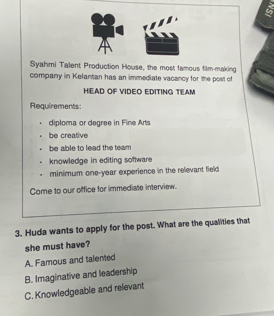 Syahmi Talent Production House, the most famous film-making
company in Kelantan has an immediate vacancy for the post of
HEAD OF VIDEO EDITING TEAM
Requirements:
diploma or degree in Fine Arts
be creative
be able to lead the team
knowledge in editing software
minimum one-year experience in the relevant field
Come to our office for immediate interview.
3. Huda wants to apply for the post. What are the qualities that
she must have?
A. Famous and talented
B. Imaginative and leadership
C. Knowledgeable and relevant