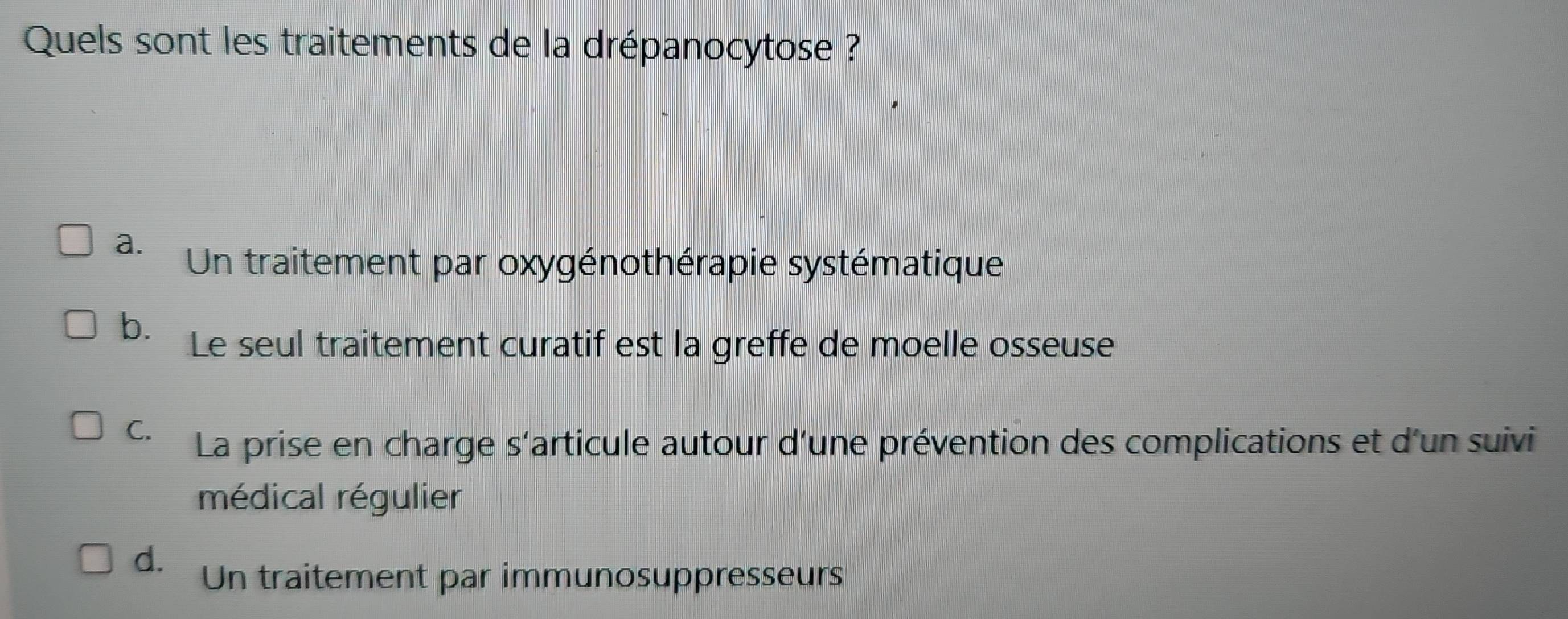 Quels sont les traitements de la drépanocytose ?
a. Un traitement par oxygénothérapie systématique
b. Le seul traitement curatif est la greffe de moelle osseuse
C. La prise en charge s'articule autour d'une prévention des complications et d'un suivi
médical régulier
d. Un traitement par immunosuppresseurs