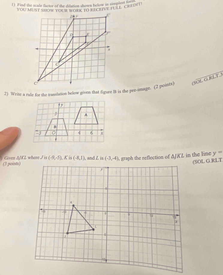 Find the scale factor of the dilation shown below in simplest form
YOU MUST SHOW YOUR WORK TO RECEIVE FULL CREDIT!
(SOL G.RLT.3
Given ΔJKL where Jis (-9,-5) , K is (-8,1) , and L is (-3,-4) , graph the reflection of △ JKL in the line y=
(3 points)
(SOL G.RLT