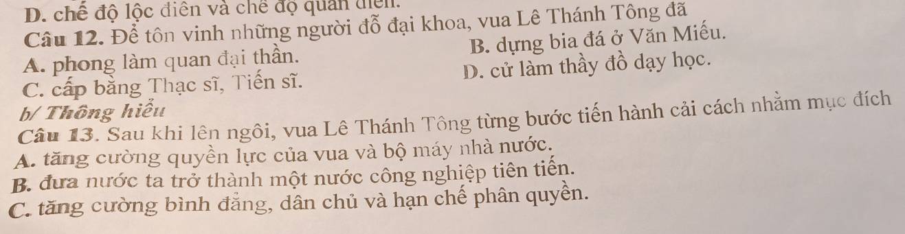 D. chế độ lộc điên và chế độ quản điễn.
Câu 12. Để tôn vinh những người đỗ đại khoa, vua Lê Thánh Tông đã
B. dựng bia đá ở Văn Miếu.
A. phong làm quan đại thần.
C. cấp bằng Thạc sĩ, Tiến sĩ. D. cử làm thầy đồ dạy học.
b/ Thông hiểu
Câu 13. Sau khi lên ngôi, vua Lê Thánh Tông từng bước tiến hành cải cách nhằm mục đích
A. tăng cường quyền lực của vua và bộ máy nhà nước.
B. đưa nước ta trở thành một nước công nghiệp tiên tiến.
C. tăng cường bình đẳng, dân chủ và hạn chế phân quyền.