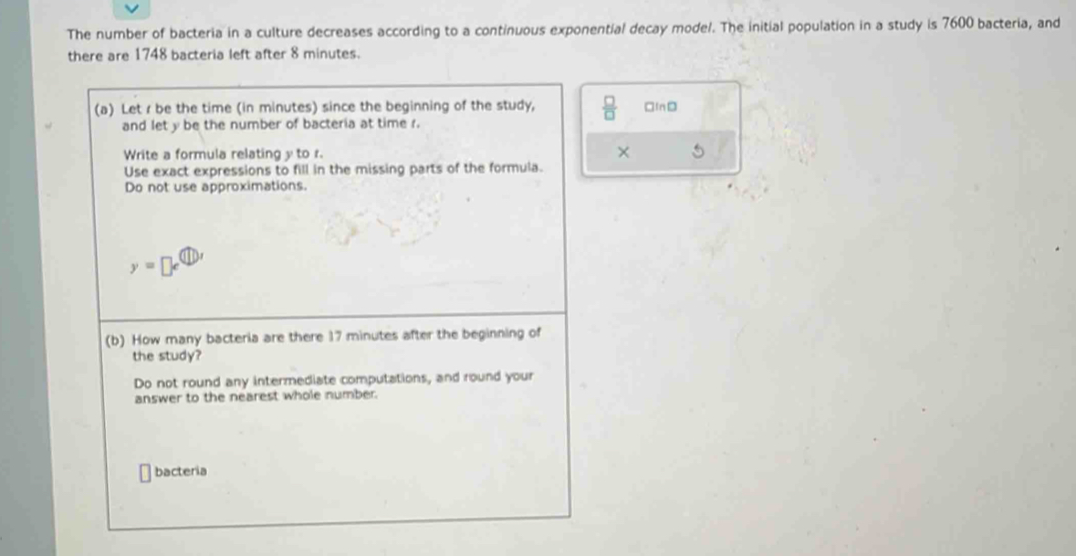 The number of bacteria in a culture decreases according to a continuous exponential decay model. The initial population in a study is 7600 bacteria, and 
there are 1748 bacteria left after 8 minutes. 
(a) Let r be the time (in minutes) since the beginning of the study,  □ /□   □InD 
and lety be the number of bacteria at time r. 
× 
Write a formula relating y to r. 5
Use exact expressions to fill in the missing parts of the formula. 
Do not use approximations. 
y=□ e^( enclosecircle)1 
(b) How many bacteria are there 17 minutes after the beginning of 
the study? 
Do not round any intermediate computations, and round your 
answer to the nearest whole number. 
bacteria