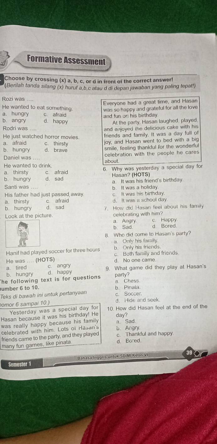 Formative Assessment
Choose by crossing (x) a, b, c, or d in front of the correct answer!
(Berilah tanda silang (x) huruf a,b.c atau d di depan jawaban yang paling tepat!)
Rozi was ....
Everyone had a great time, and Hasan
He wanted to eat something. was so happy and grateful for all the love
a. hungry c. afraid and fun on his birthday.
b. angry d. happy At the party, Hasan laughed, played,
Rodri was ....
and enjoyed the delicious cake with his
He just watched horror movies. friends and family. It was a day full of
a. afraid c. thirsty
joy, and Hasan went to bed with a big
b. hungry d. brave smile, feeling thankful for the wonderful
Daniel was celebration with the people he cares
about.
He wanted to drink.
a. thirsty c. afraid 6. Why was yesterday a special day for
b. hungry d. sad Hasan? (HOTS)
a. It was his friend's birthday.
Santi was . b. It was a holiday
His father had just passed away. c. It was his birthday.
a. thirsty c. afraid d. It was a school day
b. hungry d. sad 7. How did Hasan feel about his family
Look at the picture. celebrating with him?
a. Angry. c. Happy.
b. Sad. d. Bored.
8. Who did come to Hasan's party?
a. Only his family
Hanif had played soccer for three hours b. Only his friends.
c. Both family and friends.
He was .... (HOTS) d. No one came.
a. tired c. angry
9. What game did they play at Hasan's
b. hungry d. happy
The following text is for questions party?
a. Chess.
umber 6 to 10. b. Pinala.
Teks di bawah ini untuk pertanyaan c. Soccer.
nomor 6 sampai 10.) d. Hide and seek.
Yesterday was a special day for 10. How did Hasan feel at the end of the
Hasan because it was his birthday! He day?
was really happy because his family a. Sad
celebrated with him. Lots of Hasan's b.Angry
friends came to the party, and they played c. Thankful and happy
many fun games, like pinata. d. Bored.
39
Semester 1 Bahasa Inggris untuk SD/MI Kelas VI