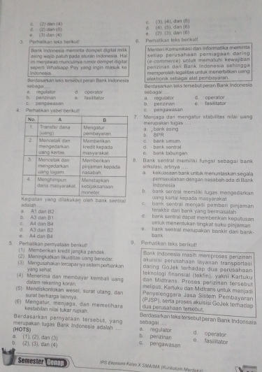 , dan (5)
c. (3),(4) , dan (6)
(4),(5)
d. (2) dan (5) c. (2) dan (4) d. σ . (2),(3)
3. Perhatikan laka berikut! e. (3) dan (4) dan (6)
6. Perhatikan teks berkut!
Bank Indonesia meminta dompet digital milik Mereri Komunikasi dan informatika meminta
asing waj o patuh pada aturan Indonesia. Hal  s ti  p  peru sahaan pernia  ga an d ari  
s menjawab muncuînya rumor dompet digital  (e-commerce) uŋduk mematuhi kowajiban
Indonesia.  seperti Whatsapp Pay yang ingin masuk ke perizinan dari Bank Indonesia sehingga
memperoleh legalitas untuk menerbiškan usng 
Berdasarkan teks tersebut peran Bank Indonesia elektronik sebagai alat pembayaran.
d. operator sebagai Berdasarkan leks tersebut peran Bank Indonesia
A. regolator sebagai
C. bengawasan  h    n a rzin a e. fas litator b. perizinan a. regulator  fasilitaton d. operator
c. pengawasan
7. Meniaga dan mengatur stabilitas nilaí uang
a. bank asing merupakan tugas ....
c. bank umum b BPR
e. bank tabungan d. bank semtral
. Bank sentral memiliki fungsi sebagai bank
sirkulasi artinya ...
a. kekuasaan bank untuk menuntaskan segala
per alahan dəngan nasabah əda di Bank
Indonesia
b. bank sentral memiliki tugas mengadarkan
ang kartal kepada masyaraka
ang dilakukan oleh bank sentra c. bank sentral menjadi pemberi pinjaman
a A1 dan B2 adaah
terakhir dai bank yang bermasalah
d  bank sentral dapat membenkan keputusan.
b A3 dan B c. A4 dân Ra
untuk menenäukan ärgkat suku pinjaman
bank sentral merupakan bankir dari bank 
e. A4 dan B4 d. A3 dan B2 bank
9. Perhalikan taks berikut!
5. Perhatikan pemyataan benku! (1) Membenkan kredil jangka pendek Bank indonesia masih memproses perizinan
akuisisi perusahaan layanan transportasi
(2) Meningkatkan iikuiditas uang berecan daring GoJek terhadap dua perusahaan
yang sehat
(3) Mengusahakan tercapainya sistem perbankan teknologi finansial (takfin), yakni Kartuku
dan Midtrans. Proses perizinan tersebut
(4) Menerima dan membayar kembali uang meliputi, Kartuku dan Midtrans untuk menjad
calam rekening koran. Penyelenggara Jasa Sistem Pembayaran
(5) Mendiskonlokan wesel, surat ulang, dan (PJSP), serta proses akuisisi GoJek terhadap
surat berharga lainnya. dua perusahaan tersebut.
kestabilan ni/ai tukar rupiah.
(6) Mengatur, menjaga, dan memelihara Berdasarkan teks tersebut peran Bank Indonsai
Berdasarkan peryataan tersebut, yang sebagal ....
(HOTS) merupakan tugas Bank Indomesia adalah .... b. penzinan a regulator e. fasilitator d. operator
b. (2), (3), dan (4) a. (1). (2). dan (3)
c. pengawasan
Semester PS Ekonam Koles X SMA/MA (Kurλυίμm Λrdak)