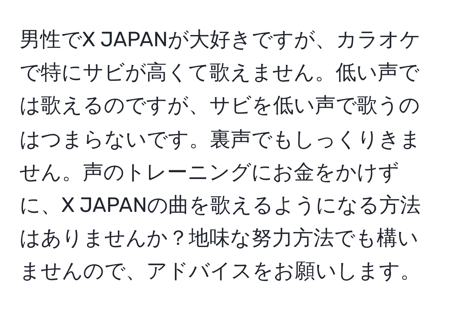 男性でX JAPANが大好きですが、カラオケで特にサビが高くて歌えません。低い声では歌えるのですが、サビを低い声で歌うのはつまらないです。裏声でもしっくりきません。声のトレーニングにお金をかけずに、X JAPANの曲を歌えるようになる方法はありませんか？地味な努力方法でも構いませんので、アドバイスをお願いします。