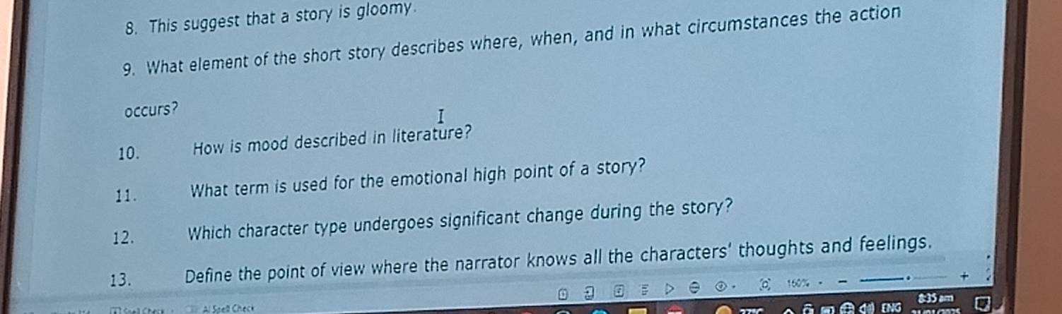 This suggest that a story is gloomy. 
9. What element of the short story describes where, when, and in what circumstances the action 
occurs? 
1 
10. How is mood described in literature? 
11. What term is used for the emotional high point of a story? 
12. Which character type undergoes significant change during the story? 
13. Define the point of view where the narrator knows all the characters' thoughts and feelings.
160%
8:35 am