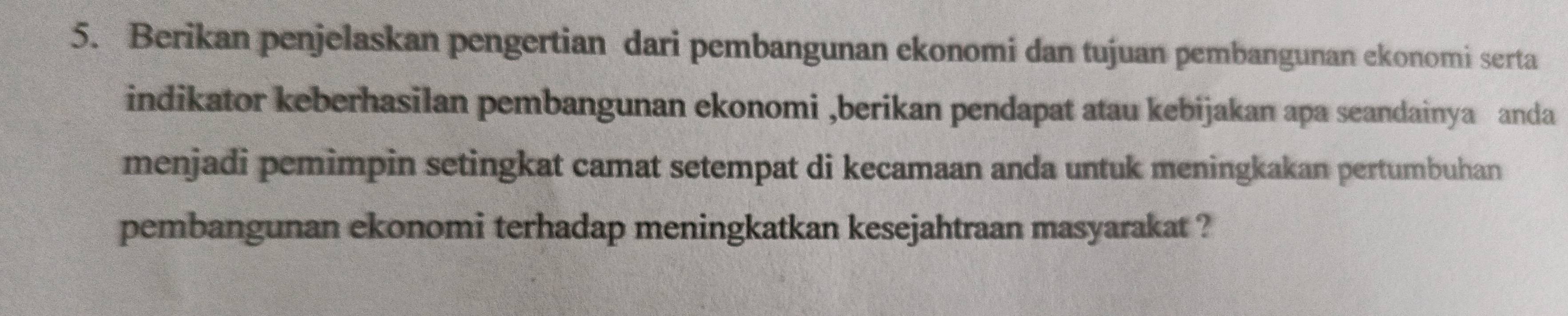 Berikan penjelaskan pengertian dari pembangunan ekonomi dan tujuan pembangunan ekonomi serta 
indikator keberhasilan pembangunan ekonomi ,berikan pendapat atau kebijakan apa seandainya anda 
menjadi pemimpin setingkat camat setempat di kecamaan anda untuk meningkakan pertumbuhan 
pembangunan ekonomi terhadap meningkatkan kesejahtraan masyarakat ?