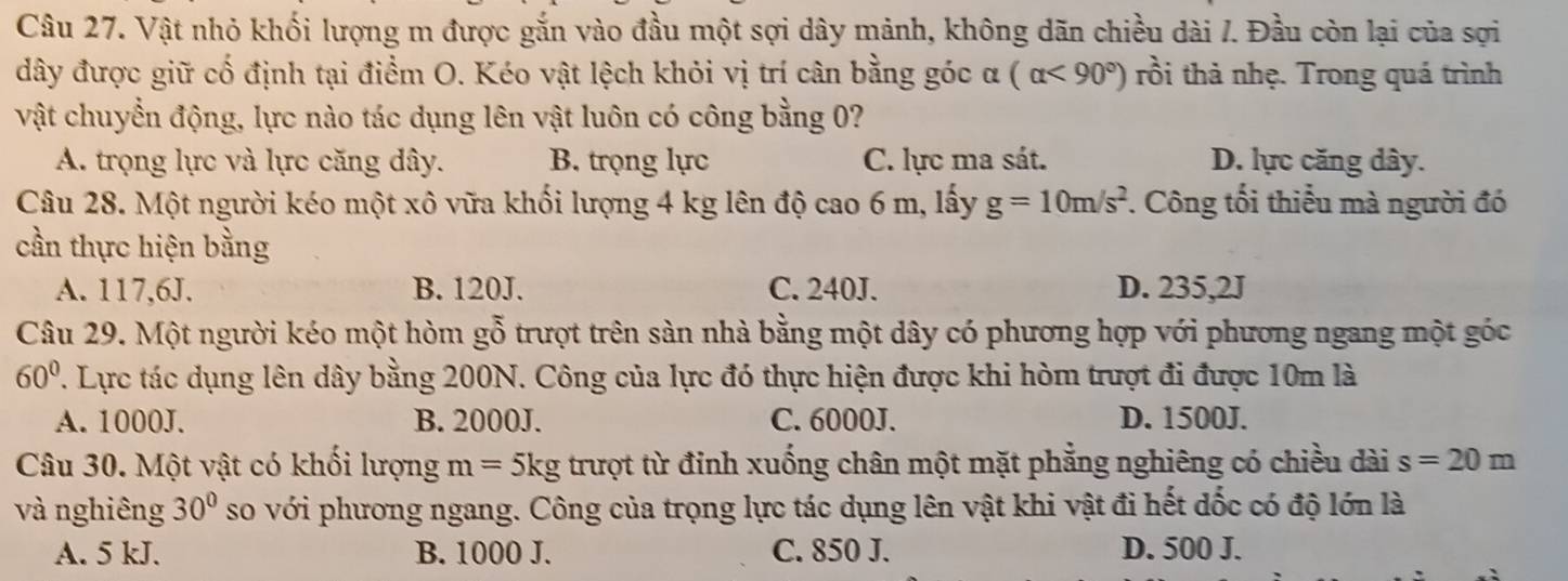 Vật nhỏ khối lượng m được gắn vào đầu một sợi dây mảnh, không dãn chiều dài /. Đầu còn lại của sợi
dây được giữ cố định tại điểm O. Kéo vật lệch khỏi vị trí cân bằng góc α (alpha <90°) rồi thả nhẹ. Trong quá trình
vật chuyển động, lực nào tác dụng lên vật luôn có công bằng 0?
A. trọng lực và lực căng dây. B. trọng lực C. lực ma sát. D. lực căng dây.
Câu 28. Một người kéo một xô vữa khối lượng 4 kg lên độ cao 6 m, lấy g=10m/s^2. Công tối thiểu mà người đó
cần thực hiện bằng
A. 117,6J. B. 120J. C. 240J. D. 235,2J
Câu 29. Một người kéo một hòm gỗ trượt trên sàn nhà bằng một dây có phương hợp với phương ngang một góc
60°. Lực tác dụng lên dây bằng 200N. Công của lực đó thực hiện được khi hòm trượt đi được 10m là
A. 1000J. B. 2000J. C. 6000J. D. 1500J.
Câu 30. Một vật có khối lượng m=5kg trượt từ đỉnh xuống chân một mặt phẳng nghiêng có chiều dài s=20m
và nghiêng 30° so với phương ngang. Công của trọng lực tác dụng lên vật khi vật đi hết dốc có độ lớn là
A. 5 kJ. B. 1000 J. C. 850 J. D. 500 J.