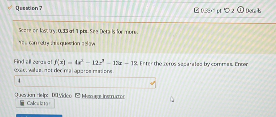 つ 2 ⓘDetails 
Score on last try: 0.33 of 1 pts. See Details for more. 
You can retry this question below 
Find all zeros of f(x)=4x^3-12x^2-13x-12. Enter the zeros separated by commas. Enter 
exact value, not decimal approximations. 
4 
Question Help: Video Message instructor 
Calculator