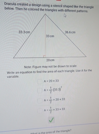 Dracula created a design using a stencil shaped like the triangle 
below. Then he colored the triangles with different patterns. 
Note: Figure may not be drawn to scale. 
Write an equation to find the area of each triangle. Use A for the 
variable.
A=20* 33
A= 1/2 (33.3)^2
A= 1/2 * 20* 33
A= 1/2 * 33* 33
What is the area of the triangle?