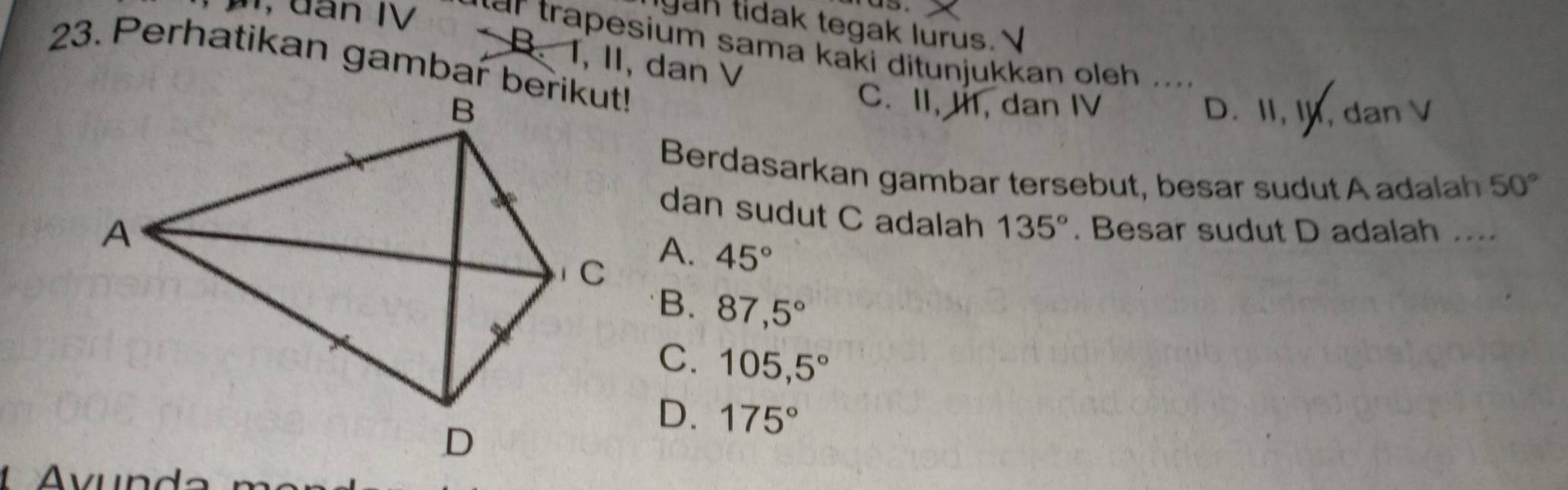 gan tidak tegak lurus. 
m, dan IV far trapesium sama kaki ditunjukkan oleh ....
B. T, II, dan V
23. Perhatikan gambar berikut!
C. II, I, dan IV
D. II, I, dan V
Berdasarkan gambar tersebut, besar sudut A adalah 50°
dan sudut C adalah 135°. Besar sudut D adalah ....
A. 45°
B. 87,5°
C. 105,5°
D. 175°