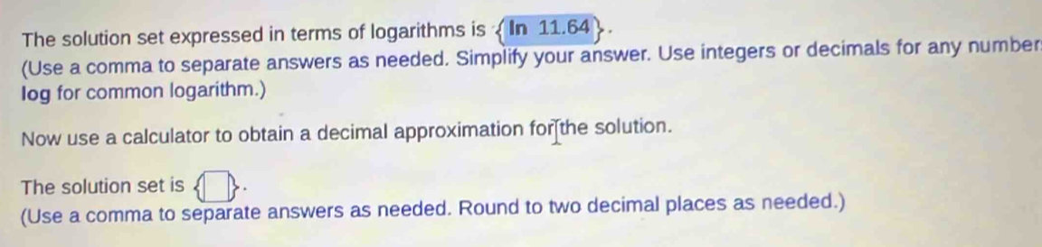 The solution set expressed in terms of logarithms is In 11.64
(Use a comma to separate answers as needed. Simplify your answer. Use integers or decimals for any number 
log for common logarithm.) 
Now use a calculator to obtain a decimal approximation for[the solution. 
The solution set is 
(Use a comma to separate answers as needed. Round to two decimal places as needed.)