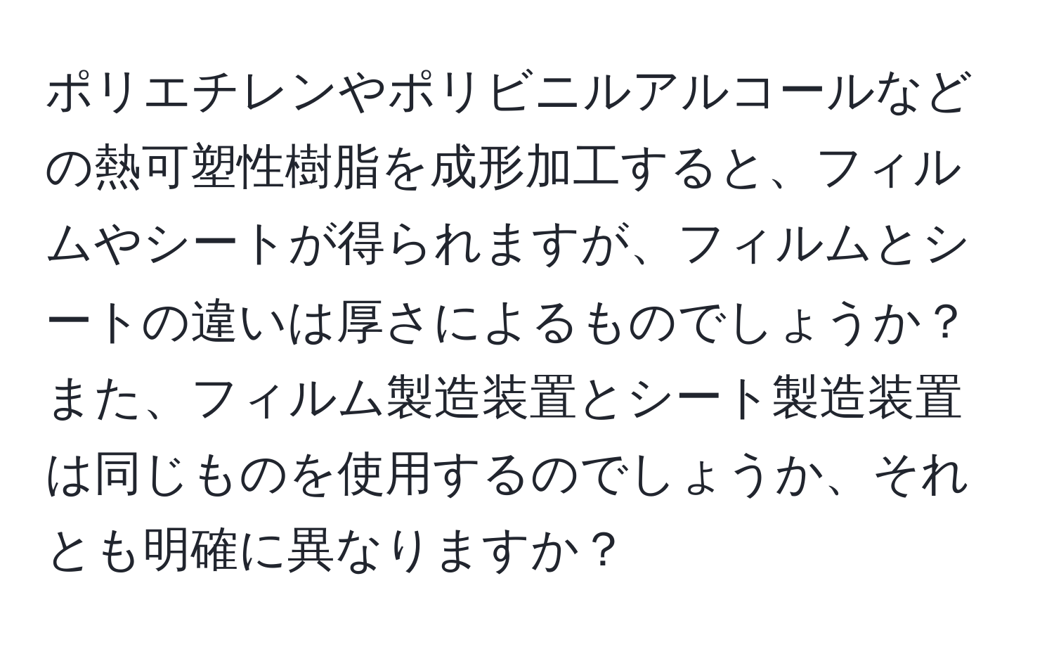 ポリエチレンやポリビニルアルコールなどの熱可塑性樹脂を成形加工すると、フィルムやシートが得られますが、フィルムとシートの違いは厚さによるものでしょうか？また、フィルム製造装置とシート製造装置は同じものを使用するのでしょうか、それとも明確に異なりますか？